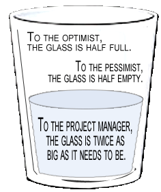 To the optimist, the glass is half full. To the pessimist, the glass is half empty. To the project manager, the glass is twice as big as it needs to be.